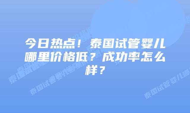 今日热点！泰国试管婴儿哪里价格低？成功率怎么样？