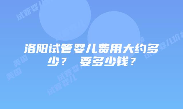 洛阳试管婴儿费用大约多少？​要多少钱？