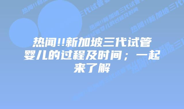 热闻!!新加坡三代试管婴儿的过程及时间；一起来了解