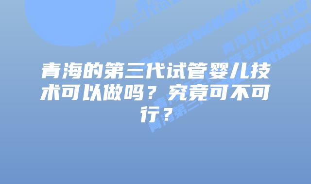 青海的第三代试管婴儿技术可以做吗?究竟可不可行?插图 青海的第三代试管婴儿技术可以做吗?究竟可不可行?