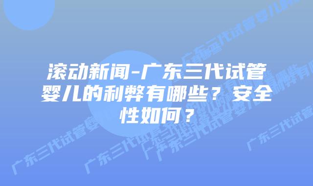 滚动新闻-广东三代试管婴儿的利弊有哪些？安全性如何？