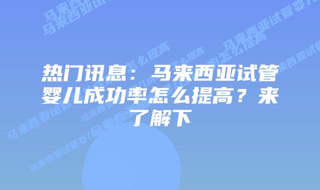 热门讯息：马来西亚试管婴儿成功率怎么提高？来了解下
