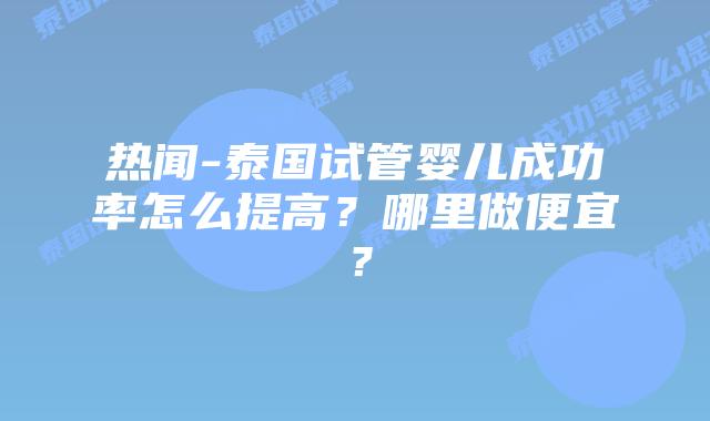 热闻-泰国试管婴儿成功率怎么提高？哪里做便宜？
