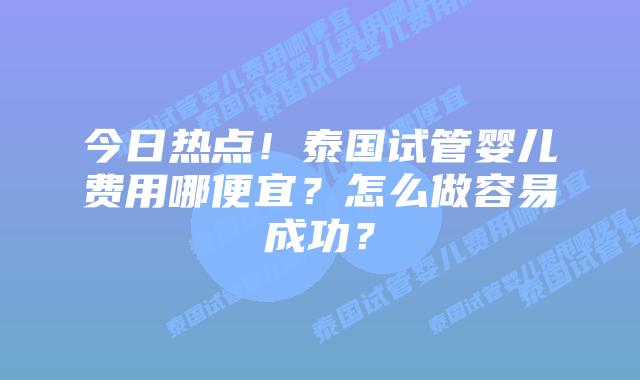 今日热点！泰国试管婴儿费用哪便宜？怎么做容易成功？