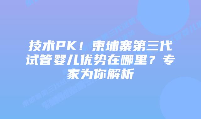 技术PK！柬埔寨第三代试管婴儿优势在哪里？专家为你解析