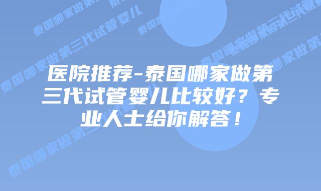 医院推荐-泰国哪家做第三代试管婴儿比较好？专业人士给你解答！
