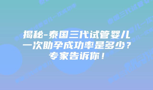 揭秘-泰国三代试管婴儿一次助孕成功率是多少？专家告诉你！