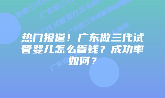 热门报道！广东做三代试管婴儿怎么省钱？成功率如何？