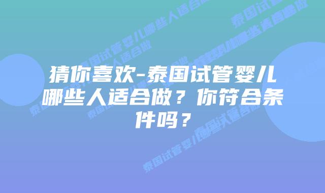 猜你喜欢-泰国试管婴儿哪些人适合做？你符合条件吗？