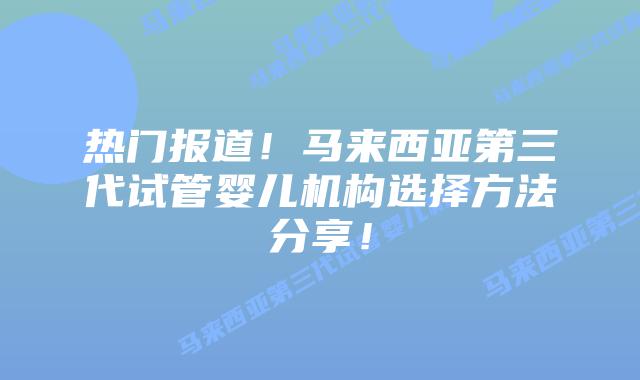 热门报道！马来西亚第三代试管婴儿机构选择方法分享！
