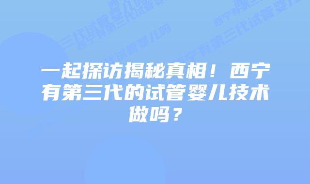 一起探访揭秘真相!西宁有第三代的试管婴儿技术做吗?插图 一起探访揭秘真相!西宁有第三代的试管婴儿技术做吗?