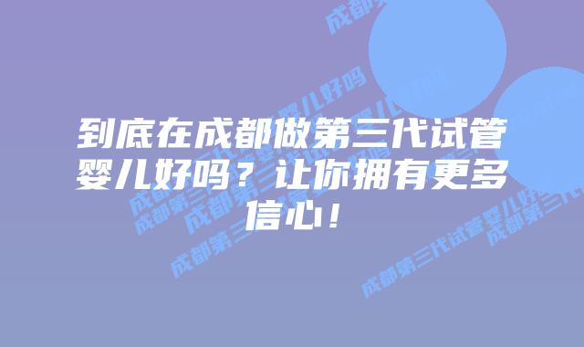 到底在成都做第三代试管婴儿好吗？让你拥有更多信心！