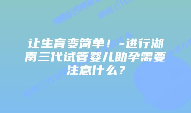让生育变简单！-进行湖南三代试管婴儿助孕需要注意什么？