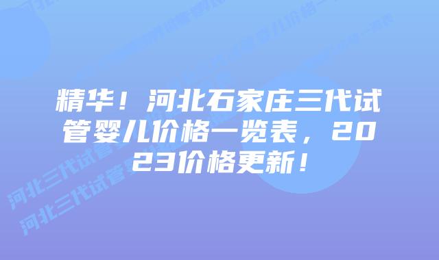 精华！河北石家庄三代试管婴儿价格一览表，2023价格更新！