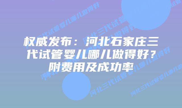 权威发布：河北石家庄三代试管婴儿哪儿做得好？附费用及成功率