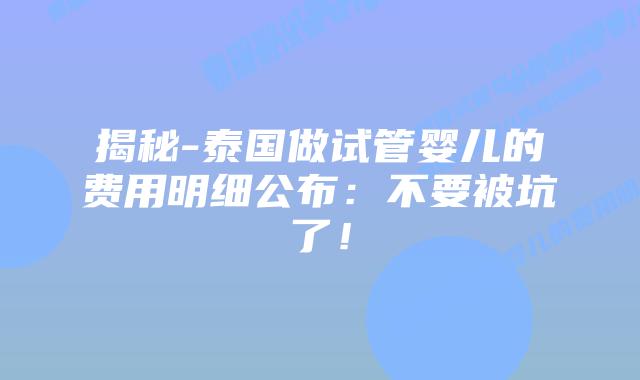 揭秘-泰国做试管婴儿的费用明细公布：不要被坑了！