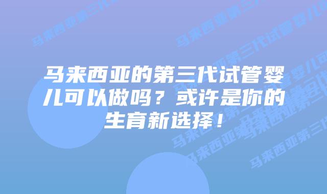 马来西亚的第三代试管婴儿可以做吗？或许是你的生育新选择！