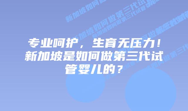 专业呵护，生育无压力！新加坡是如何做第三代试管婴儿的？