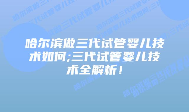 哈尔滨做三代试管婴儿技术如何;三代试管婴儿技术全解析！