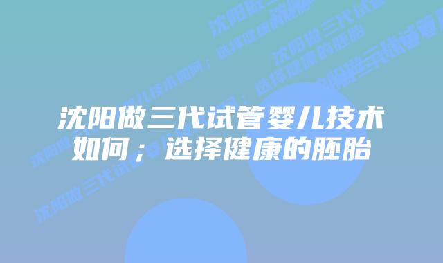 沈阳做三代试管婴儿技术如何；选择健康的胚胎