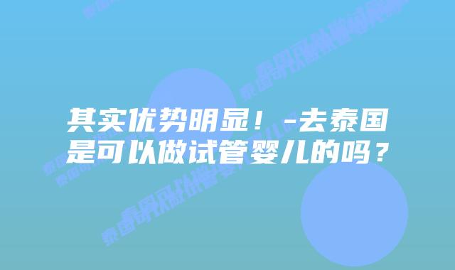 其实优势明显！-去泰国是可以做试管婴儿的吗？