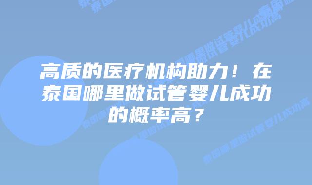 高质的医疗机构助力！在泰国哪里做试管婴儿成功的概率高？