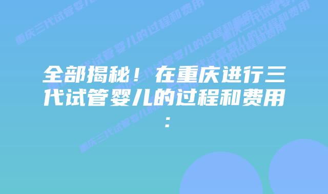 全部揭秘！在重庆进行三代试管婴儿的过程和费用：