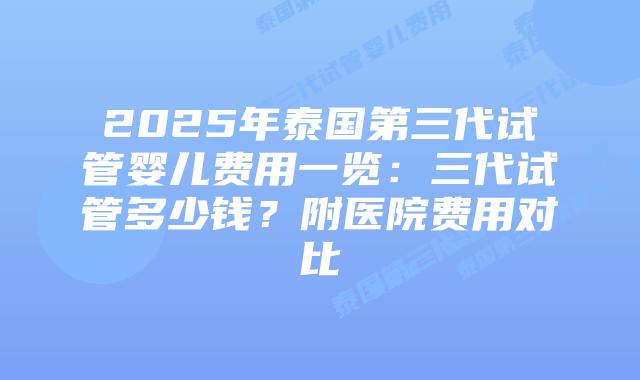 2025年泰国第三代试管婴儿费用一览：三代试管多少钱？附医院费用对比