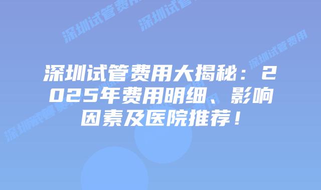 深圳试管费用大揭秘：2025年费用明细、影响因素及医院推荐！