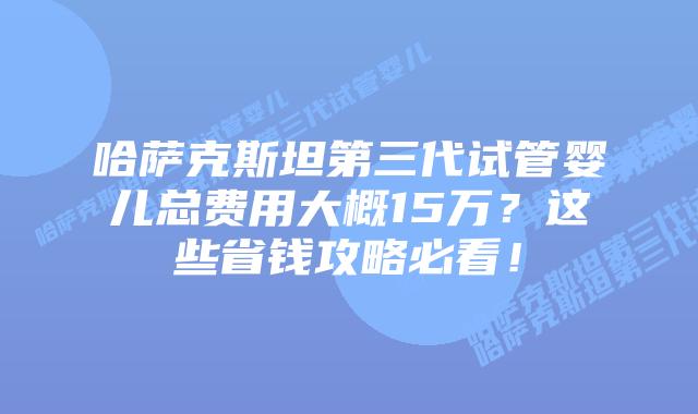 哈萨克斯坦第三代试管婴儿总费用大概15万？这些省钱攻略必看！