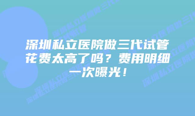 深圳私立医院做三代试管花费太高了吗？费用明细一次曝光！