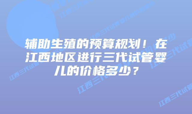 辅助生殖的预算规划！在江西地区进行三代试管婴儿的价格多少？