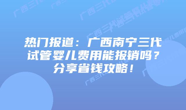 热门报道：广西南宁三代试管婴儿费用能报销吗？分享省钱攻略！