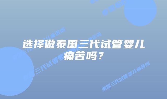 选择做泰国三代试管婴儿痛苦吗？