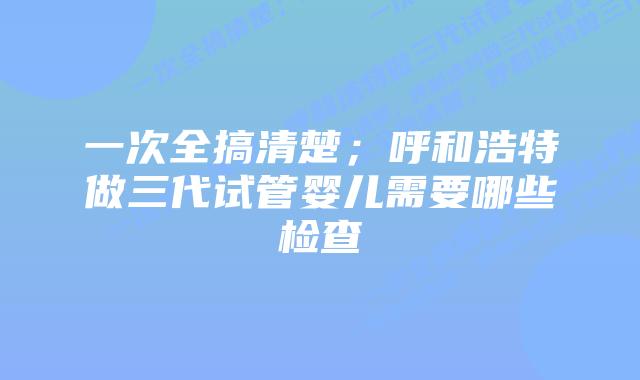 一次全搞清楚；呼和浩特做三代试管婴儿需要哪些检查