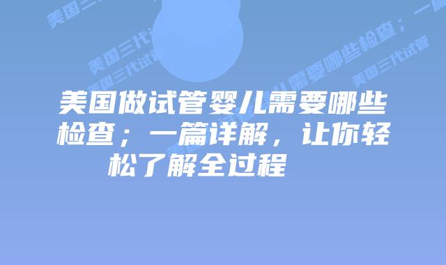 美国做试管婴儿需要哪些检查；一篇详解，让你轻松了解全过程    