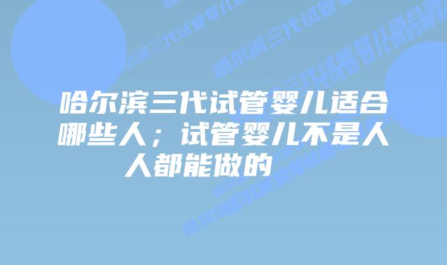 哈尔滨三代试管婴儿适合哪些人；试管婴儿不是人人都能做的    