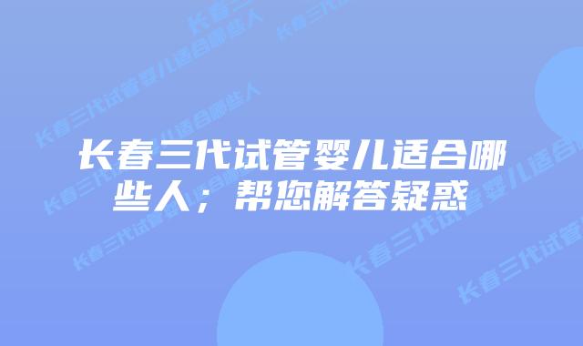 长春三代试管婴儿适合哪些人；帮您解答疑惑