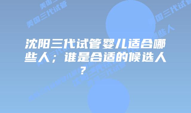 沈阳三代试管婴儿适合哪些人；谁是合适的候选人？    