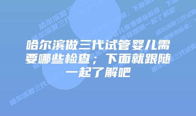 哈尔滨做三代试管婴儿需要哪些检查；下面就跟随一起了解吧