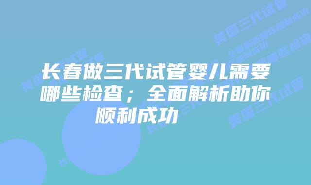 长春做三代试管婴儿需要哪些检查；全面解析助你顺利成功    
