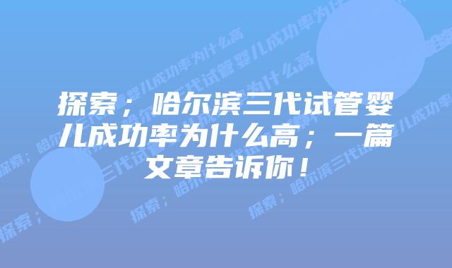 探索；哈尔滨三代试管婴儿成功率为什么高；一篇文章告诉你！
