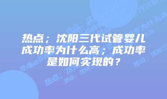 热点；沈阳三代试管婴儿成功率为什么高；成功率是如何实现的？