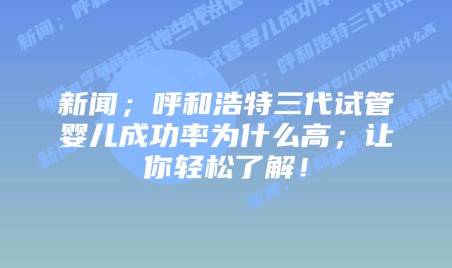 新闻；呼和浩特三代试管婴儿成功率为什么高；让你轻松了解！