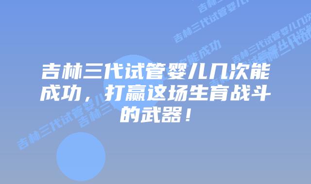 吉林三代试管婴儿几次能成功，打赢这场生育战斗的武器！