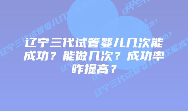 辽宁三代试管婴儿几次能成功？能做几次？成功率咋提高？