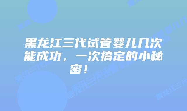 黑龙江三代试管婴儿几次能成功，一次搞定的小秘密！    