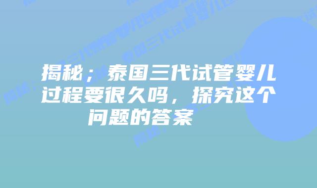 揭秘；泰国三代试管婴儿过程要很久吗，探究这个问题的答案    