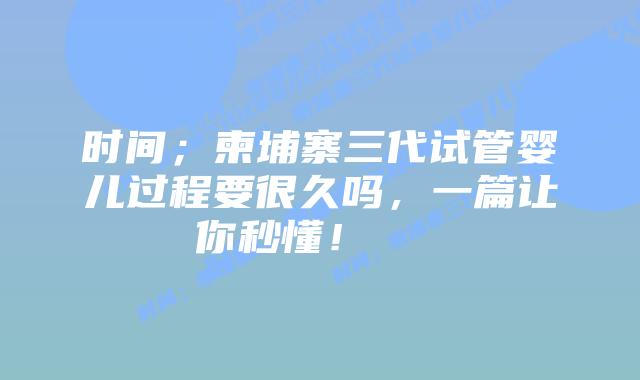 时间；柬埔寨三代试管婴儿过程要很久吗，一篇让你秒懂！    