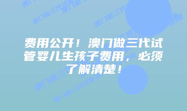 费用公开！澳门做三代试管婴儿生孩子费用，必须了解清楚！